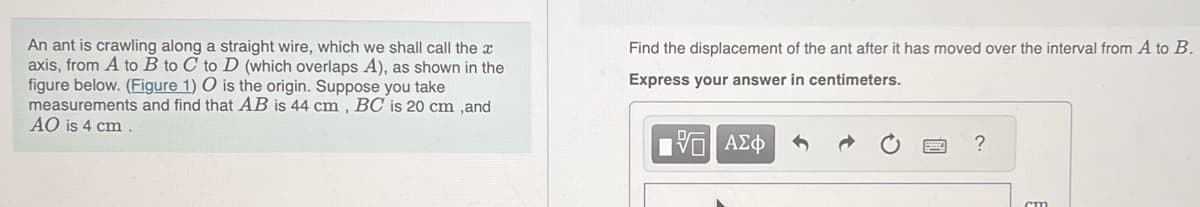 An ant is crawling along a straight wire, which we shall call the x
axis, from A to B to C to D (which overlaps A), as shown in the
figure below. (Figure 1) O is the origin. Suppose you take
measurements and find that AB is 44 cm, BC is 20 cm ,and
AO is 4 cm.
Find the displacement of the ant after it has moved over the interval from A to B.
Express your answer in centimeters.
15| ΑΣΦ
?