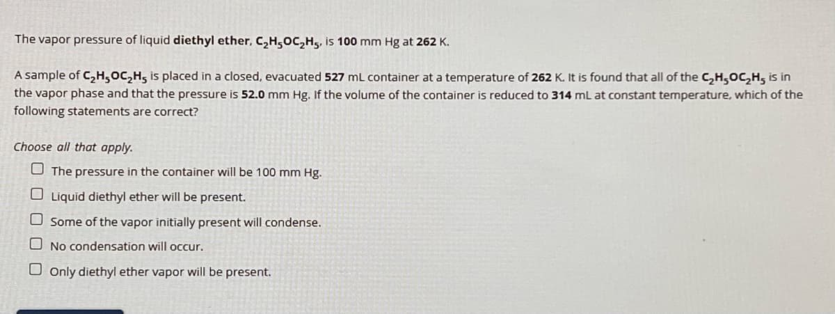 The vapor pressure of liquid diethyl ether, C₂H5OC₂H5, is 100 mm Hg at 262 K.
A sample of C₂H5OC₂H5 is placed in a closed, evacuated 527 mL container at a temperature of 262 K. It is found that all of the C₂H5OC₂H5 is in
the vapor phase and that the pressure is 52.0 mm Hg. If the volume of the container is reduced to 314 mL at constant temperature, which of the
following statements are correct?
Choose all that apply.
☐
The pressure in the container will be 100 mm Hg.
Liquid diethyl ether will be present.
Some of the vapor initially present will condense.
No condensation will occur.
Only diethyl ether vapor will be present.