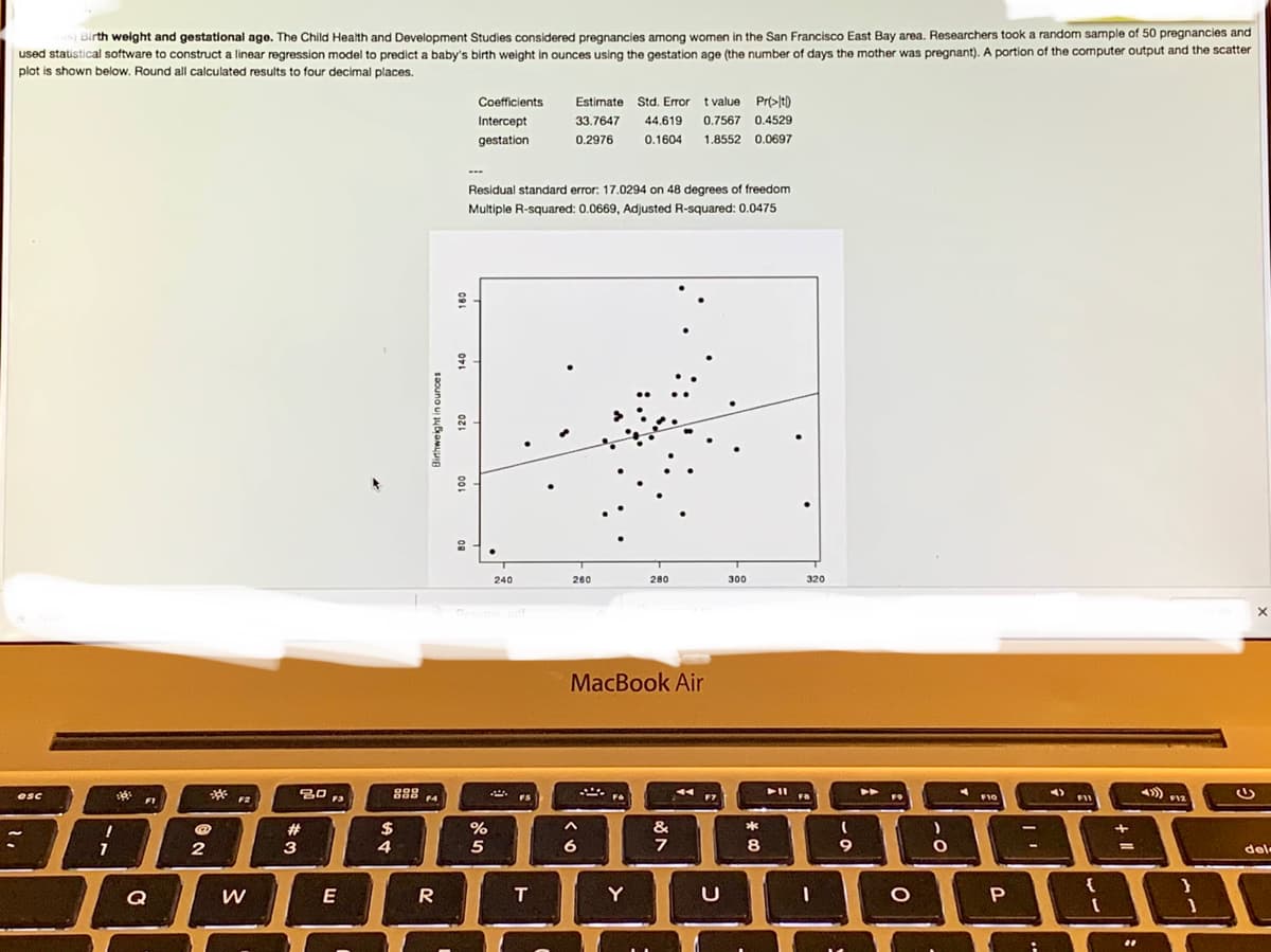 )Birth weight and gestational age. The Child Health and Development Studies considered pregnancies among women in the San Francisco East Bay area. Researchers took a random sample of 50 pregnancies and
used statistical software to construct a linear regression model to predict a baby's birth weight in ounces using the gestation age (the number of days the mother was pregnant). A portion of the computer output and the scatter
plot is shown below. Round all calculated results to four decimal places.
Coefficients
Estimate Std. Error t value Prt>lt)
Intercept
33.7647
44.619 0.7567 0.4529
gestation
0.2976
0.1604
1.8552 0.0697
Residual standard error: 17.0294 on 48 degrees of freedom
Multiple R-squared: 0.0669, Adjusted R-squared: 0.0475
240
260
280
300
320
Resu
odr
MacBook Air
esc
Fa
F10
F11
F1
F2
F3
F4
#
2$
%
&
*
3
4
5
6
8
9
%3D
del
{
}
Q
W
E
T
Y
U
saouno ui juamyuIA
