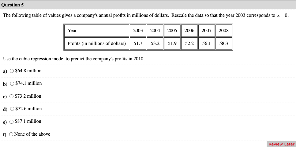 Question 5
The following table of values gives a company's annual profits in millions of dollars. Rescale the data so that the year 2003 corresponds to x = 0.
Year
d) $72.6 million
e) $87.1 million
f) None of the above
2003 2004 2005 2006 2007 2008
Profits (in millions of dollars) 51.7
Use the cubic regression model to predict the company's profits in 2010.
a) O $64.8 million
b) $74.1 million
c) $73.2 million
53.2 51.9 52.2 56.1
58.3
Review Later