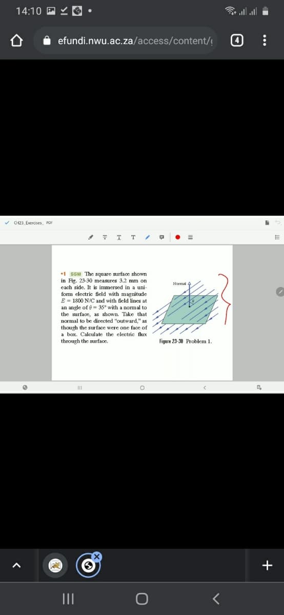 14:10 P Y O •
令l
efundi.nwu.ac.za/access/content/!
v CH23_Exercises PDF
•1 SSM The square surface shown
in Fig. 23-30 measures 3.2 mm on
each side. It is immersed in a uni-
Normal
form electric field with magnitude
E = 1800 N/C and with field lines at
an angle of 8 = 35° with a normal to
the surface, as shown. Take that
normal to be directed "outward," as
though the sur face were one face of
a box. Calculate the electric flux
through the surface.
Figure 23-30 Problem 1.
II
+
II
