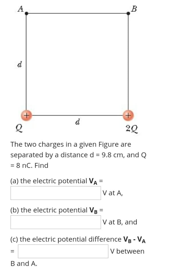 A
d
20
The two charges in a given Figure are
separated by a distance d = 9.8 cm, and Q
= 8 nC. Find
(a) the electric potential VA =
V at A,
(b) the electric potential VB =
V at B, and
(c) the electric potential difference VB - VA
V between
%3D
B and A.
