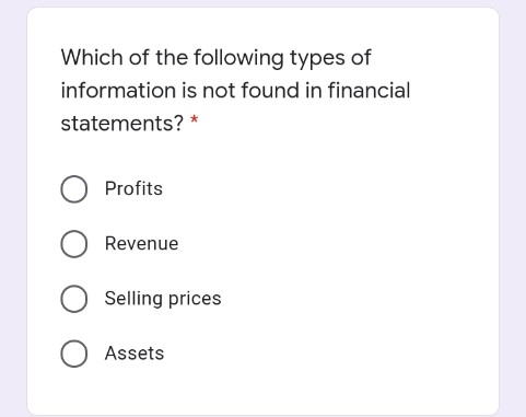 Which of the following types of
information is not found in financial
statements? *
Profits
O Revenue
Selling prices
O Assets
