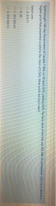Syed bought 168 day Government of Canada T-Bills on 30 April 2016. yielding 0.6%. The face value of the bills was $55 000. He immediately sold it to a client at a
higher price that presented a yield to the client of 0.54%. What profit did Syed make?
Select one:
O A. $15.11
OB. SO
OC. $54 863.64
OD. $54 848.53