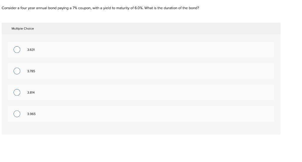 Consider a four year annual bond paying a 7% coupon, with a yield to maturity of 6.0%. What is the duration of the bond?
Multiple Choice
O
O
O
3.631
3.785
3.814
3.965