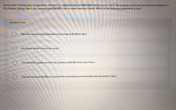 During Year 1, its first year of operations, Benitez Co. reported sales of $360,000. At the end of Year 1, the company estimated its warranty obligation at
2% of sales. During Year 1, the company paid $4,800 cash to settle warranty claims. Which of the following statements is true?
Multiple Choice
Warranty expenses would decrease net earnings by $7,200 in Year 1.
All of these answer choices are correct.
The warranties payable account has a balance of $2,400 at the end of Year 1.
Cash decreased by $4,800 as a result of the accounting events associated with warranties in Year 1.