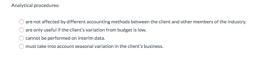 Analytical procedures:
are not affected by different accounting methods between the client and other members of the industry.
are only useful if the client's variation from budget is low.
cannot be performed on interim data.
must take into account seasonal variation in the client's business.