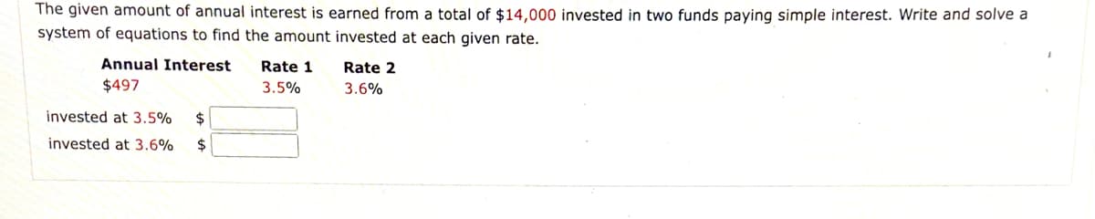 The given amount of annual interest is earned from a total of $14,000 invested in two funds paying simple interest. Write and solve a
system of equations to find the amount invested at each given rate.
Annual Interest
Rate 1
Rate 2
$497
3.5%
3.6%
invested at 3.5%
2$
invested at 3.6%
2$
