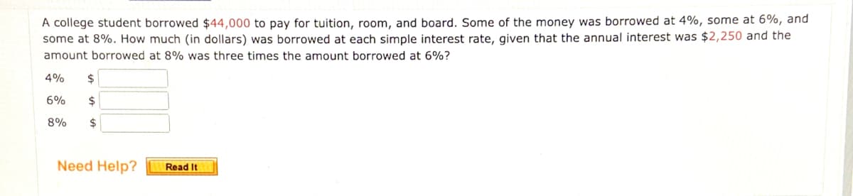 A college student borrowed $44,000 to pay for tuition, room, and board. Some of the money was borrowed at 4%, some at 6%, and
some at 8%. How much (in dollars) was borrowed at each simple interest rate, given that the annual interest was $2,250 and the
amount borrowed at 8% was three times the amount borrowed at 6%?
4%
$
6%
2$
8%
2$
Need Help?
Read It
