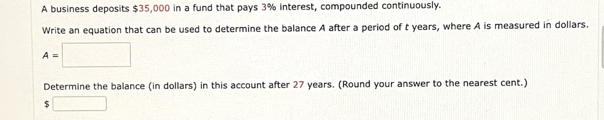 A business deposits $35,000 in a fund that pays 3% interest, compounded continuously.
Write an equation that can be used to determine the balance A after a period of t years, where A is measured in dollars.
A =
Determine the balance (in dollars) in this account after 27 years. (Round your answer to the nearest cent.)
2$
