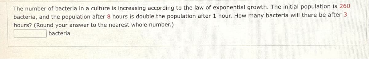 The number of bacteria in a culture is increasing according to the law of exponential growth. The initial population is 260
bacteria, and the population after 8 hours is double the population after 1 hour. How many bacteria will there be after 3
hours? (Round your answer to the nearest whole number.)
bacteria
