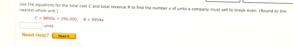 Use the equations for the total cost C and total revenue R to find the number x of units a company must sell to break even. (Round to the
nearest whole unit.)
C = 8800x + 290,000,
R = 9954x
units
Need Help?
Read It
