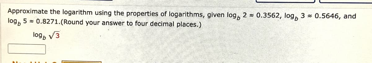 Approximate the logarithm using the properties of logarithms, given log, 2 - 0.3562, log,
log, 5 = 0.8271.(Round your answer to four decimal places.)
3 0.5646, and
log, V3
