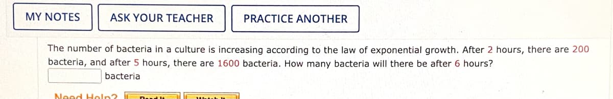 MY NOTES
ASK YOUR TEACHER
PRACTICE ANOTHER
The number of bacteria in a culture is increasing according to the law of exponential growth. After 2 hours, there are 200
bacteria, and after 5 hours, there are 1600 bacteria. How many bacteria will there be after 6 hours?
bacteria
Need Heln?
Dead lt
