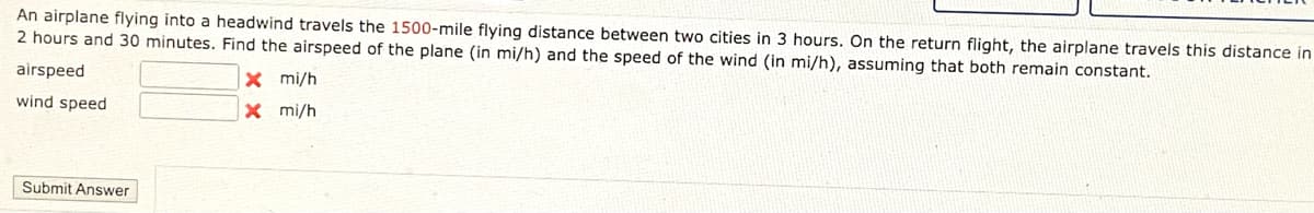 An airplane flying into a headwind travels the 1500-mile flying distance between two cities in 3 hours. On the return flight, the airplane travels this distance in
2 hours and 30 minutes. Find the airspeed of the plane (in mi/h) and the speed of the wind (in mi/h), assuming that both remain constant.
airspeed
X mi/h
wind speed
X mi/h
Submit Answer
