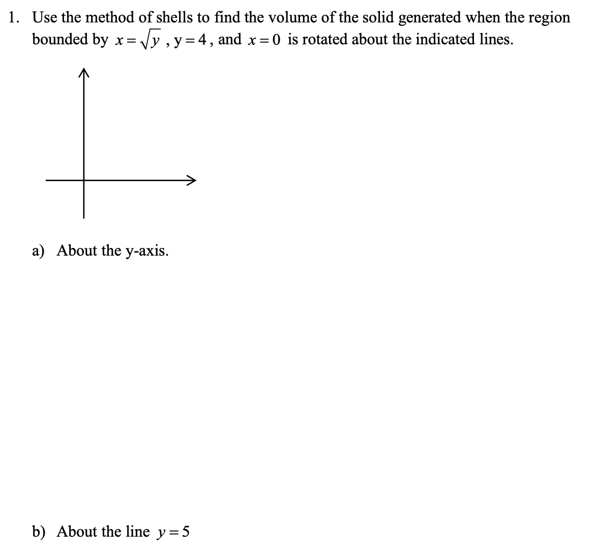 1. Use the method of shells to find the volume of the solid generated when the region
bounded by x= Jy , y=4, and x =0 is rotated about the indicated lines.
3D
a) About the y-axis.
b) About the line y=5
