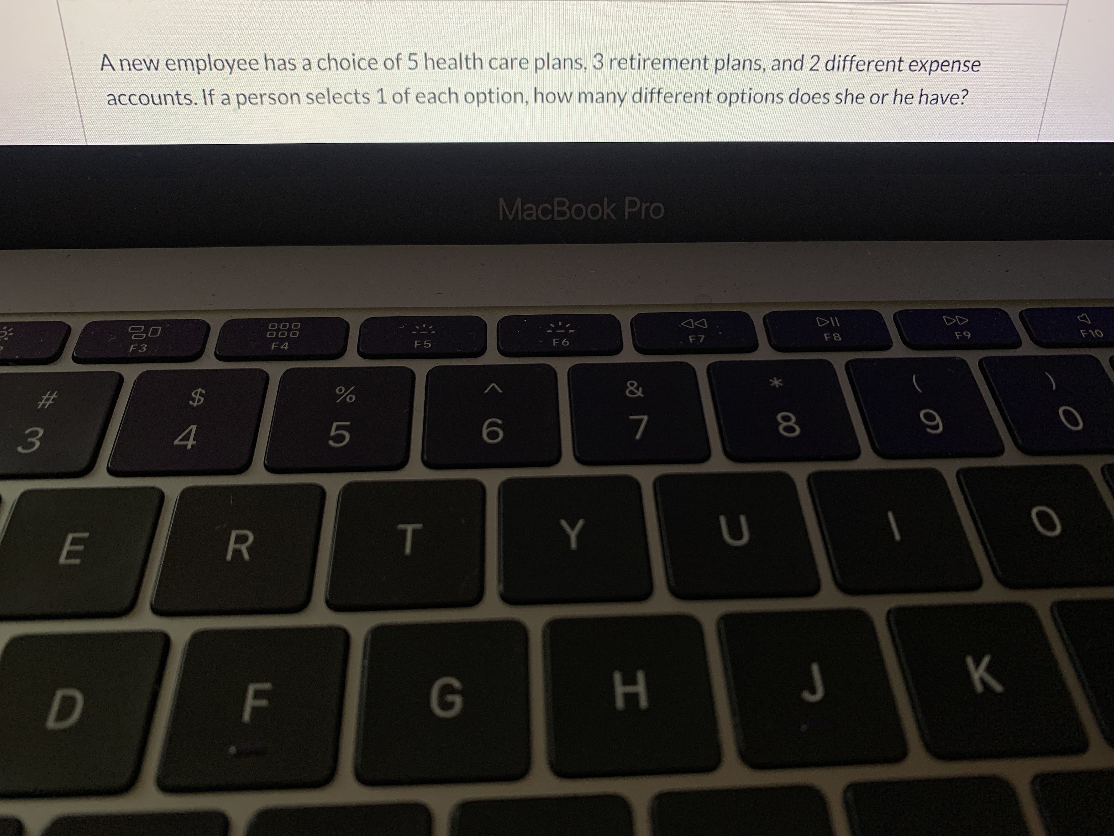 A new employee has a choice of 5 health care plans, 3 retirement plans, and 2 different expense
accounts. If a person selects 1 of each option, how many different options does she or he have?
