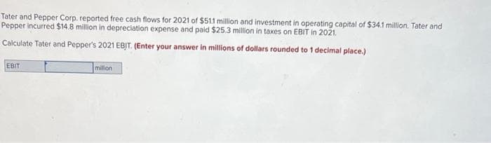 Tater and Pepper Corp. reported free cash flows for 2021 of $51.1 million and investment in operating capital of $34.1 million. Tater and
Pepper incurred $14.8 million in depreciation expense and paid $25.3 million in taxes on EBIT in 2021.
Calculate Tater and Pepper's 2021 EBIT. (Enter your answer in millions of dollars rounded to 1 decimal place.)
EBIT
million