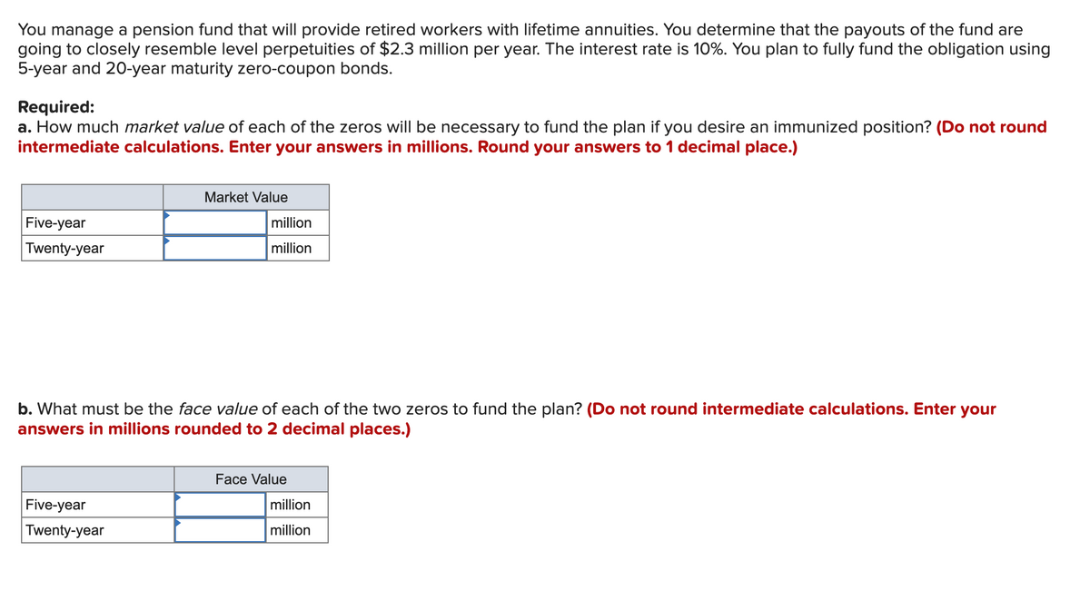 You manage a pension fund that will provide retired workers with lifetime annuities. You determine that the payouts of the fund are
going to closely resemble level perpetuities of $2.3 million per year. The interest rate is 10%. You plan to fully fund the obligation using
5-year and 20-year maturity zero-coupon bonds.
Required:
a. How much market value of each of the zeros will be necessary to fund the plan if you desire an immunized position? (Do not round
intermediate calculations. Enter your answers in millions. Round your answers to 1 decimal place.)
Five-year
Twenty-year
Market Value
million
million
b. What must be the face value of each of the two zeros to fund the plan? (Do not round intermediate calculations. Enter your
answers in millions rounded to 2 decimal places.)
Five-year
Twenty-year
Face Value
million
million