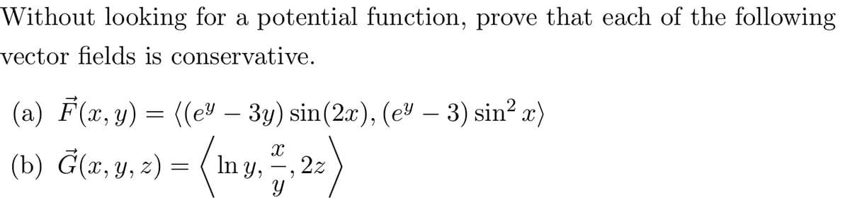 Without looking for a potential function, prove that each of the following
vector fields is conservative.
(a) F(x, y) = ((e³ – 3y) sin(2x), (e³ — 3) sin² x)
X
(b) G(x, y, z) = (mny, ª, 2
22
Y