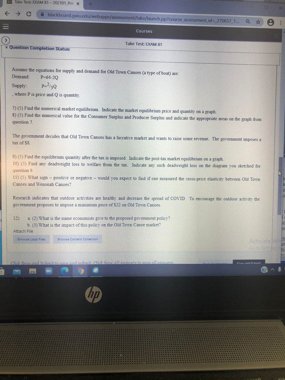 Take Test: EXAM 81-202101 Prir X
->
blackboard.gwu.edu/webapps/assessment/take/launch.jsp?course assessment_id3-_270657_1.. O 8
Courses
Take Test: EXAM 81
* Question Completion Status:
Assume the equations for supply and demand for Old Town Canoes (a type of boat) are:
Demand.
P-64-2Q
Supply:
P-2/3Q
where P is price and Q is quantity.
7) (5) Find the numerical market equilibrium. Indicate the market equilibrium price and quantity on a graph.
8) (5) Find the numerical value for the Consumer Surplus and Producer Surplus and indicate the appropriate areas on the graph from
question 7.
The government decides that Old Town Canoes has a lucrative market and wants to raise some revenue. The government imposes a
tax of $8.
9) (5) Find the equilibrium quantity after the tax is imposed. Indicate the post-tax market equilibrium on a graph.
10) (5) Find any deadweight loss to welfare from the tax. Indicate any such deadweight loss on the diagram you sketched for
question 9.
11) (5) What sign- positive or negative - would you expect to find if one measured the cross-price elasticity between Old Town
Canoes and Wenonah Canoes?
ai
la
Research indicates that outdoor activities are healthy and decrease the spread of COVID. To encourage the outdoor activity the
government proposes to impose a maximum price of $22 on Old Town Canoes.
12)
a. (2) What is the name economists give to the proposed government policy?
b. (3) What is the impact of this policy on the Old Town Canoe market?
Attach File
Activate Wii
un
Browse Local Files
Browse Content Collection
Go to Sett95 6
hr
Click Save and Submit to saue and suhmit. Click Sme All AnsueEs fo save allanswers
6.
hp
