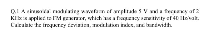 Q.1 A sinusoidal modulating waveform of amplitude 5 V and a frequency of 2
KHz is applied to FM generator, which has a frequency sensitivity of 40 Hz/volt.
Calculate the frequency deviation, modulation index, and bandwidth.