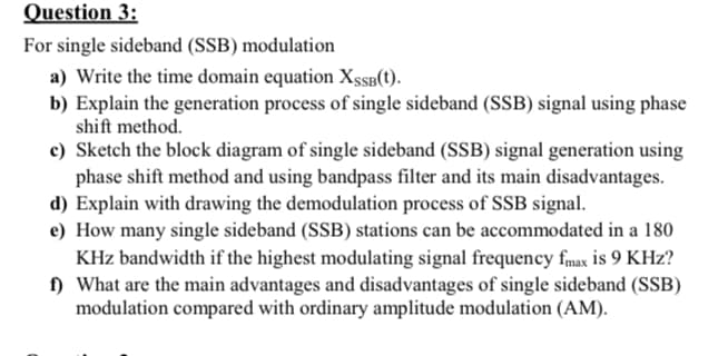 Question 3:
For single sideband (SSB) modulation
a) Write the time domain equation XSSB(t).
b) Explain the generation process of single sideband (SSB) signal using phase
shift method.
c) Sketch the block diagram of single sideband (SSB) signal generation using
phase shift method and using bandpass filter and its main disadvantages.
d) Explain with drawing the demodulation process of SSB signal.
e) How many single sideband (SSB) stations can be accommodated in a 180
KHz bandwidth if the highest modulating signal frequency fmax is 9 KHz?
f) What are the main advantages and disadvantages of single sideband (SSB)
modulation compared with ordinary amplitude modulation (AM).