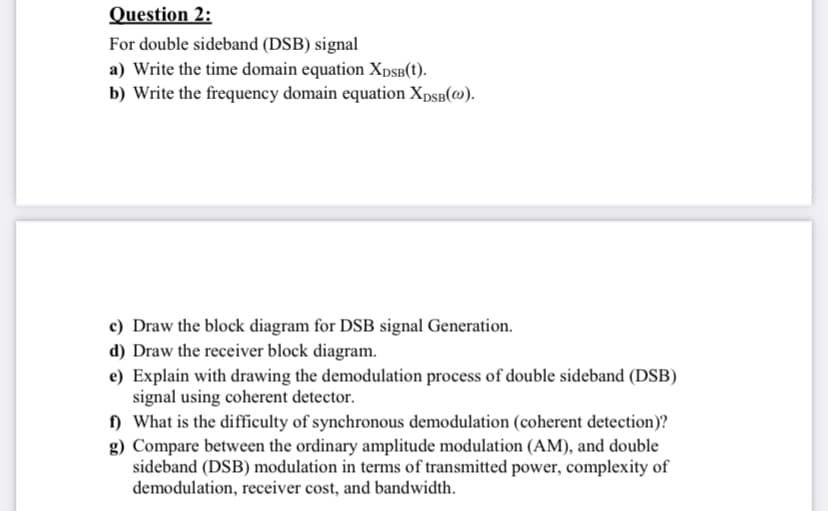 Question 2:
For double sideband (DSB) signal
a) Write the time domain equation XDSB(t).
b) Write the frequency domain equation XDSB(@).
c) Draw the block diagram for DSB signal Generation.
d) Draw the receiver block diagram.
e) Explain with drawing the demodulation process of double sideband (DSB)
signal using coherent detector.
f) What is the difficulty of synchronous demodulation (coherent detection)?
g) Compare between the ordinary amplitude modulation (AM), and double
sideband (DSB) modulation in terms of transmitted power, complexity of
demodulation, receiver cost, and bandwidth.