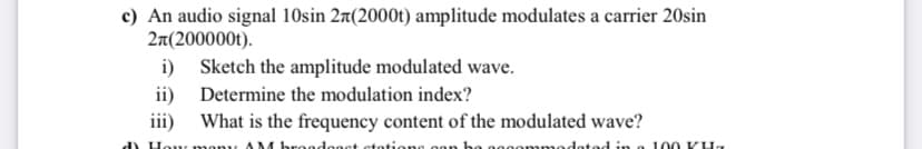 c) An audio signal 10sin 27(2000t) amplitude modulates a carrier 20sin
2π(200000t).
i)
ii)
iii)
d) How
Sketch the amplitude modulated wave.
Determine the modulation index?
What is the frequency content of the modulated wave?
AM broadenet stations.
nodated in a 100 KH