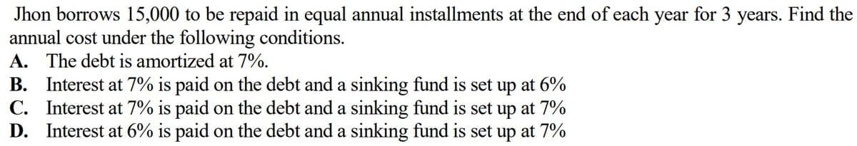 Jhon borrows 15,000 to be repaid in equal annual installments at the end of each year for 3 years. Find the
annual cost under the following conditions.
A. The debt is amortized at 7%.
B. Interest at 7% is paid on the debt and a sinking fund is set up at 6%
C. Interest at 7% is paid on the debt and a sinking fund is set up at 7%
D. Interest at 6% is paid on the debt and a sinking fund is set up at 7%
