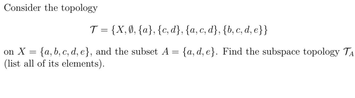 Consider the topology
T = {X,0, {a}, {c, d}, {a, c, d}, {b, c, d, e}}
on X = {a, b, c, d, e}, and the subset A = {a, d, e}. Find the subspace topology Ta
(list all of its elements).
