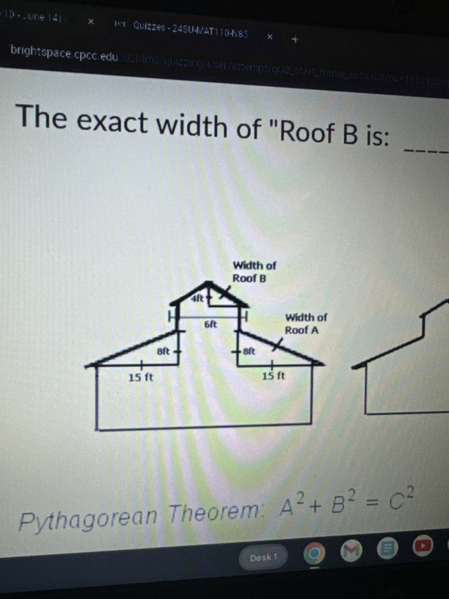 -10-June 141- X 11 Quizzes 24SU-MAT110-N85 x +
brightspace.cpcc.edu/d2l/ms/quizzing/user/attempt/quiz_start_frame_auto d21200-195312815
The exact width of "Roof B is:
15 ft
8ft
4ft
6ft
Width of
Roof B
Width of
Roof A
8ft
15 ft
Pythagorean Theorem: A2+ B² = C²
Desk 1