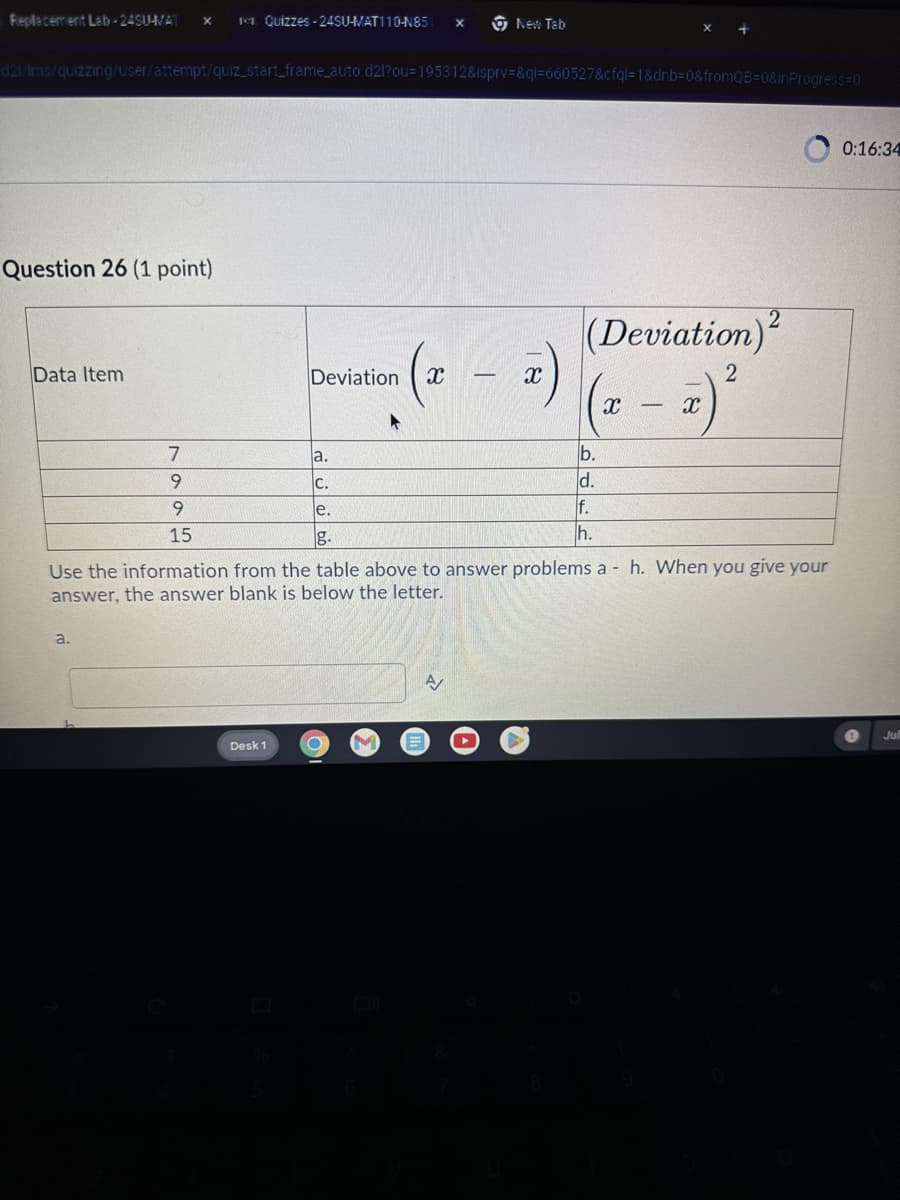 Replacement Lab-24SU-VAT ×
Quizzes -24SU-MAT110-N85 x
New Tab
d21/Ims/quizzing/user/attempt/quiz_start_frame_auto.d2l?ou=195312&isprv=&qi=660527&cfql=1&dnb=0&fromQB=0&in Progress=0
0:16:34
Question 26 (1 point)
Data Item
Deviation
(x
-
(x)
7
a.
9
C.
9
e.
15
g.
(Deviation)2
2
(x = x)²
b.
d.
f.
h.
Use the information from the table above to answer problems ah. When you give your
answer, the answer blank is below the letter.
a.
Desk 1
O
A
Jul