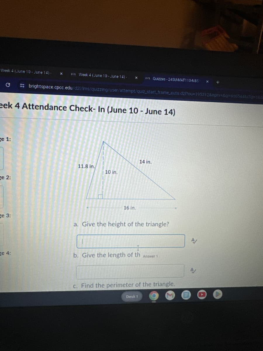 Week 4 (June 10-June 14)-
Week 4 (June 10-June 14) -
x
ICE Quizzes-24SU-MAT110-N85 x
с
brightspace.cpcc.edu/d2l/lms/quizzing/user/attempt/quiz_start_frame_auto.d2l?ou-195312&ispry=&q=660544&cfq=1&6
eek 4 Attendance Check-In (June 10- June 14)
ge 1:
14 in.
11.8 in.
10 in.
ge 2:
ge 3:
ge 4:
16 in.
a. Give the height of the triangle?
H
b. Give the length of th Answer 1
c. Find the perimeter of the triangle.
Desk 1
A
00
