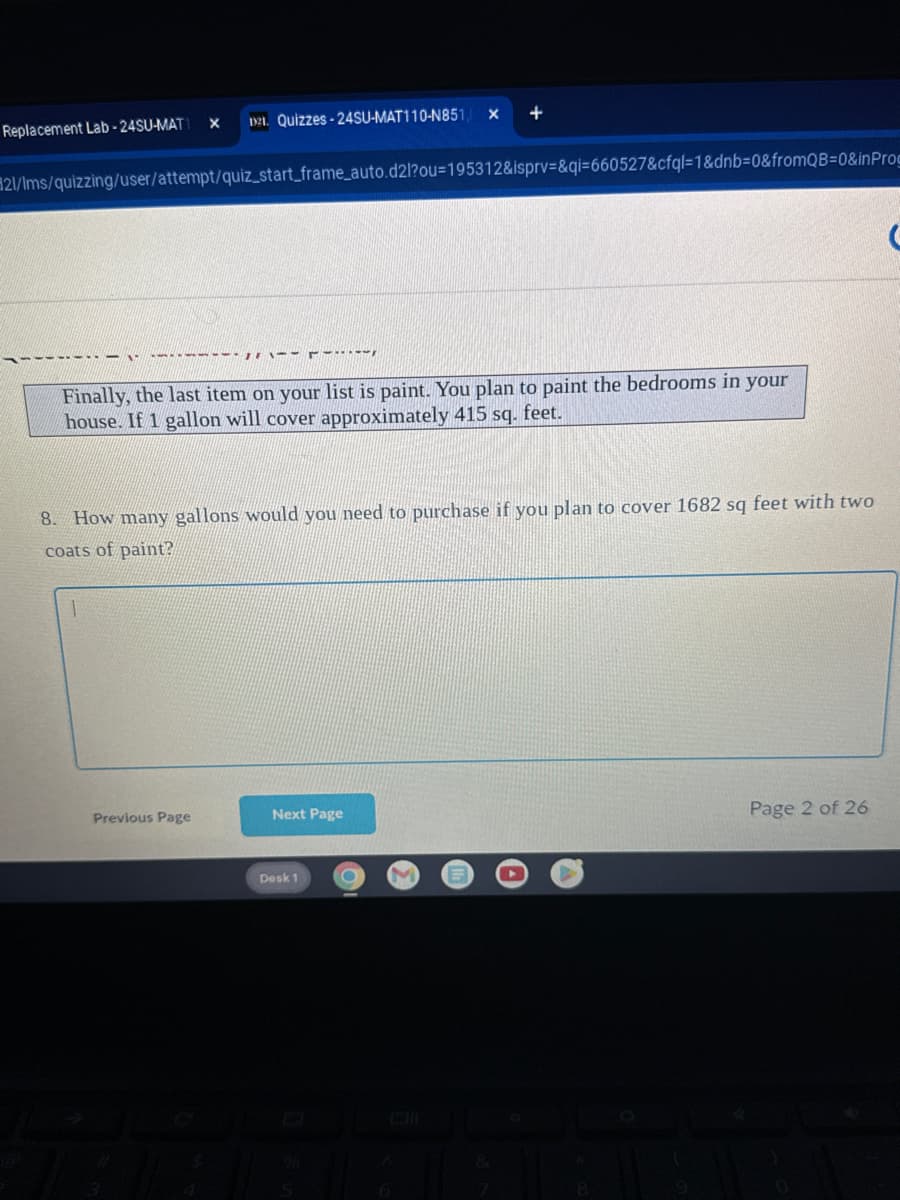 Replacement Lab-24SU-MAT1
X
1921. Quizzes-24SU-MAT110-N851, X
+
#21/ms/quizzing/user/attempt/quiz_start_frame,auto.d2l?ou-195312&ispry=&qi-660527&cfql-1&dnb=0&fromQB=0&inPro
Finally, the last item on your list is paint. You plan to paint the bedrooms in your
house. If 1 gallon will cover approximately 415 sq. feet.
8. How many gallons would you need to purchase if you plan to cover 1682 sq feet with two
coats of paint?
Previous Page
Next Page
Page 2 of 26
Desk 1
@
%6
5
8