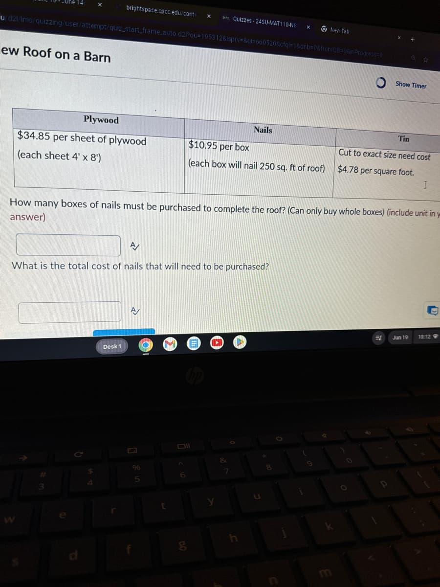 W
brightspace.cpcc.edu/conte
×
Quizzes 24SU-MAT110-N8 ×
New Tab
u/d2l/lms/quizzing/user/attempt/quiz_start_frame_auto.d2l?ou=195312&isprv=&ql=660520&cfql=1&dnb=0&fromQB=0&inProgress=0
ew Roof on a Barn
Show Timer
Plywood
Nails
Tin
$34.85 per sheet of plywood
$10.95 per box
Cut to exact size need cost
(each sheet 4' x 8')
(each box will nail 250 sq. ft of roof)
$4.78 per square foot.
I
How many boxes of nails must be purchased to complete the roof? (Can only buy whole boxes) (include unit in y
answer)
A
What is the total cost of nails that will need to be purchased?
A
Desk 1
%
3
5
6
7
8
t
y
U
g
h
E
ES
Jun 19
10:12
