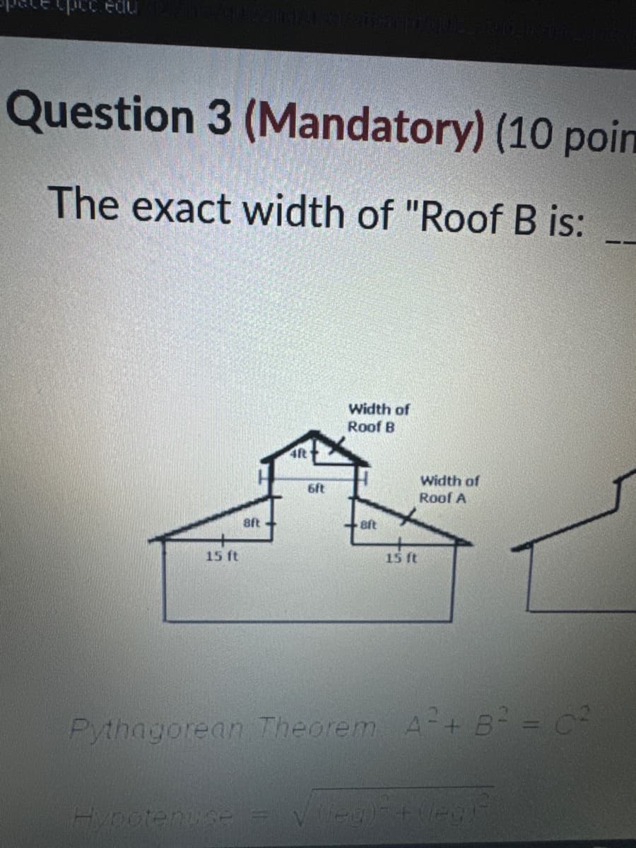 pcc.edu
Question 3 (Mandatory) (10 poin
The exact width of "Roof B is:
4ft
6ft
8ft
15 ft
Width of
Roof B
Width of
Roof A
8ft
15 ft
Pythagorean Theorem A²+ B² = C²
Hypotenuse
jeg) + (leg)-