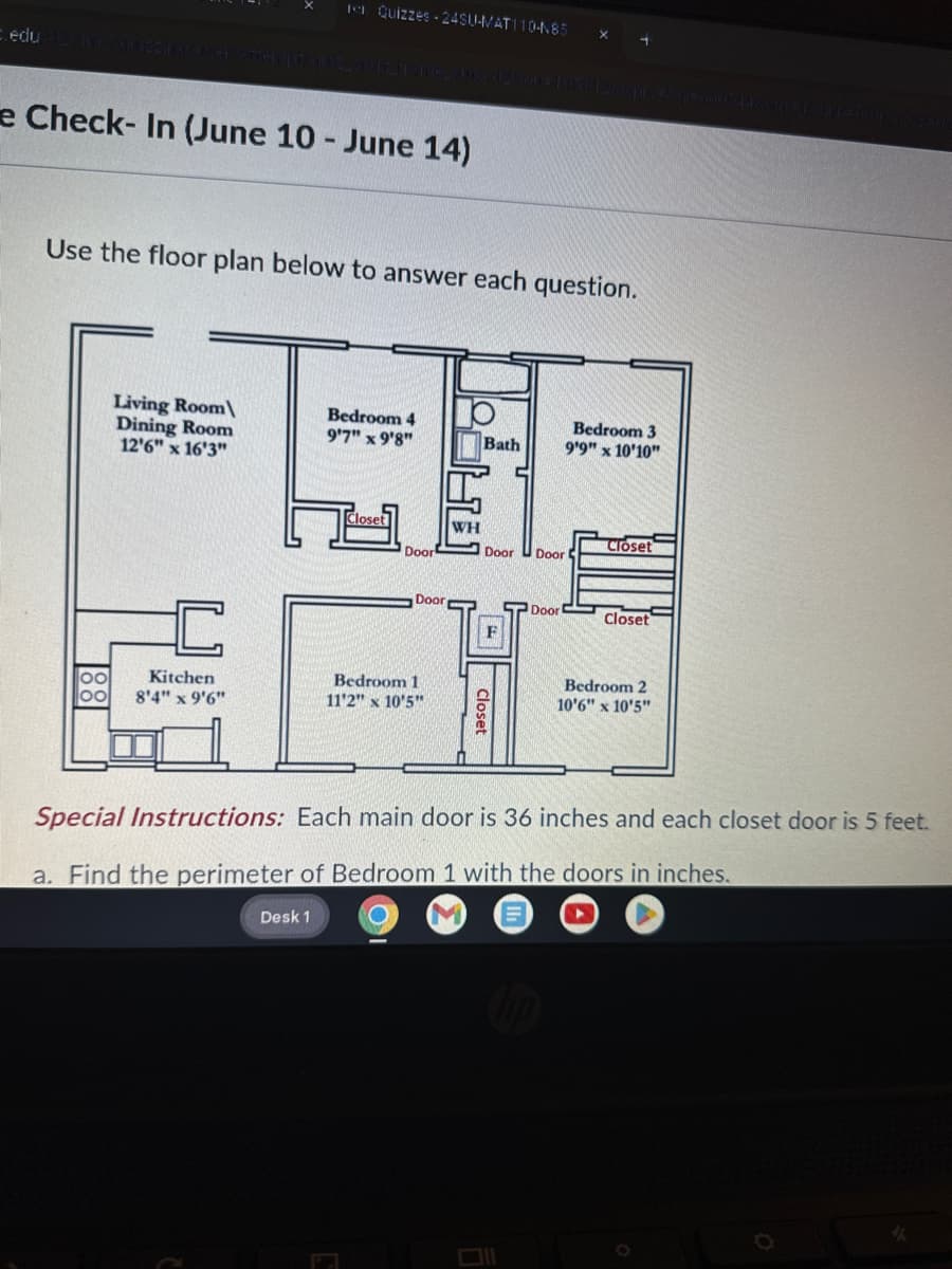 1 Quizzes 24SU-MAT110-N85
x 4
e Check-In (June 10 - June 14)
Use the floor plan below to answer each question.
Living Room\
Dining Room
Bedroom 4
9'7" x 9'8"
Bedroom 3
Bath
9'9" x 10'10"
12'6" x 16'3"
Closet
WH
Closet
Door
Door Door
Door
Door!
Closet
F
00
Kitchen
8'4" x 9'6"
Bedroom 1
11'2" x 10'5"
Closet
Bedroom 2
10'6" x 10'5"
Special Instructions: Each main door is 36 inches and each closet door is 5 feet.
a. Find the perimeter of Bedroom 1 with the doors in inches.
Desk 1
0
Y