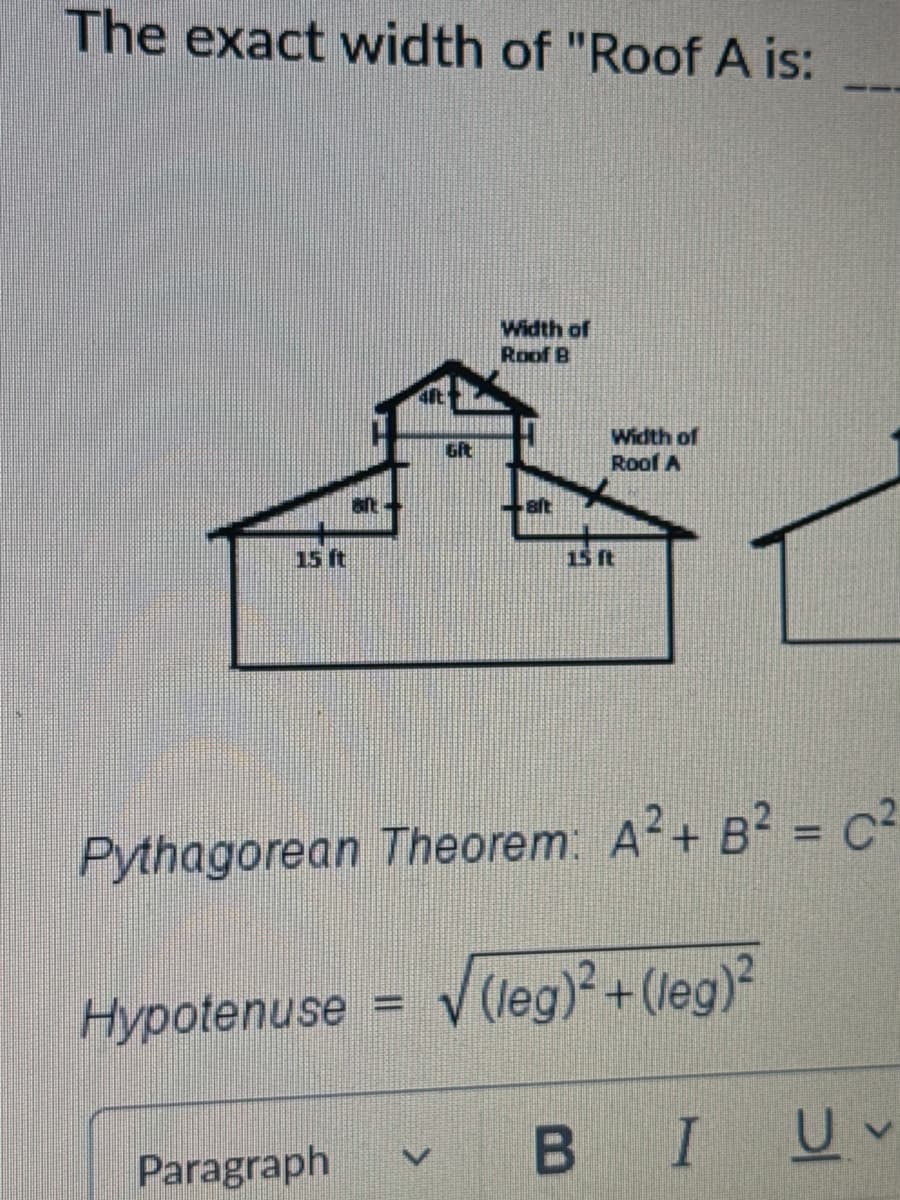 The exact width of "Roof A is:
15 ft
Width of
Roof B
Width of
Git
Roof A
15 ft
Pythagorean Theorem: A²+ B² = C2
Hypotenuse = √(leg)²+(leg)²
Paragraph
V
BIU
