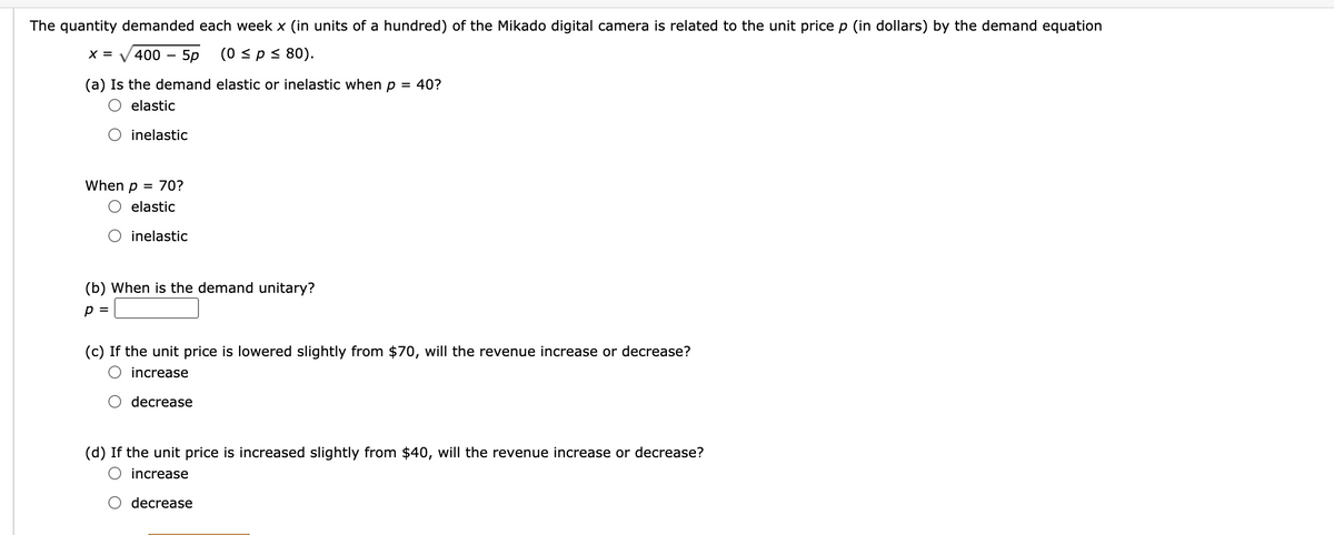 The quantity demanded each week x (in units of a hundred) of the Mikado digital camera is related to the unit price p (in dollars) by the demand equation
X = V 400 - 5p
(0 sps 80).
(a) Is the demand elastic or inelastic when p = 40?
elastic
O inelastic
When p = 70?
elastic
inelastic
(b) When is the demand unitary?
p =
(c) If the unit price is lowered slightly from $70, will the revenue increase or decrease?
increase
decrease
(d) If the unit price is increased slightly from $40, will the revenue increase or decrease?
increase
decrease
