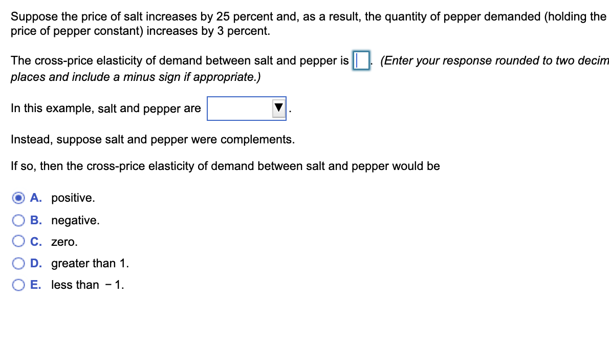 Suppose the price of salt increases by 25 percent and, as a result, the quantity of pepper demanded (holding the
price of pepper constant) increases by 3 percent.
The cross-price elasticity of demand between salt and pepper is || (Enter your response rounded to two decim
places and include a minus sign if appropriate.)
In this example, salt and pepper are
Instead, suppose salt and pepper were complements.
If so, then the cross-price elasticity of demand between salt and pepper would be
A. positive.
B. negative.
C. zero.
D. greater than 1.
E. less than – 1.
