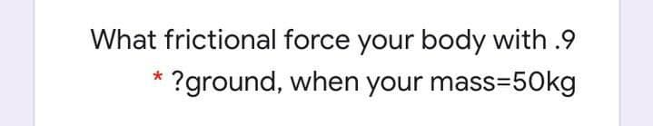 What frictional force your body with .9
* ?ground, when your mass=50kg
