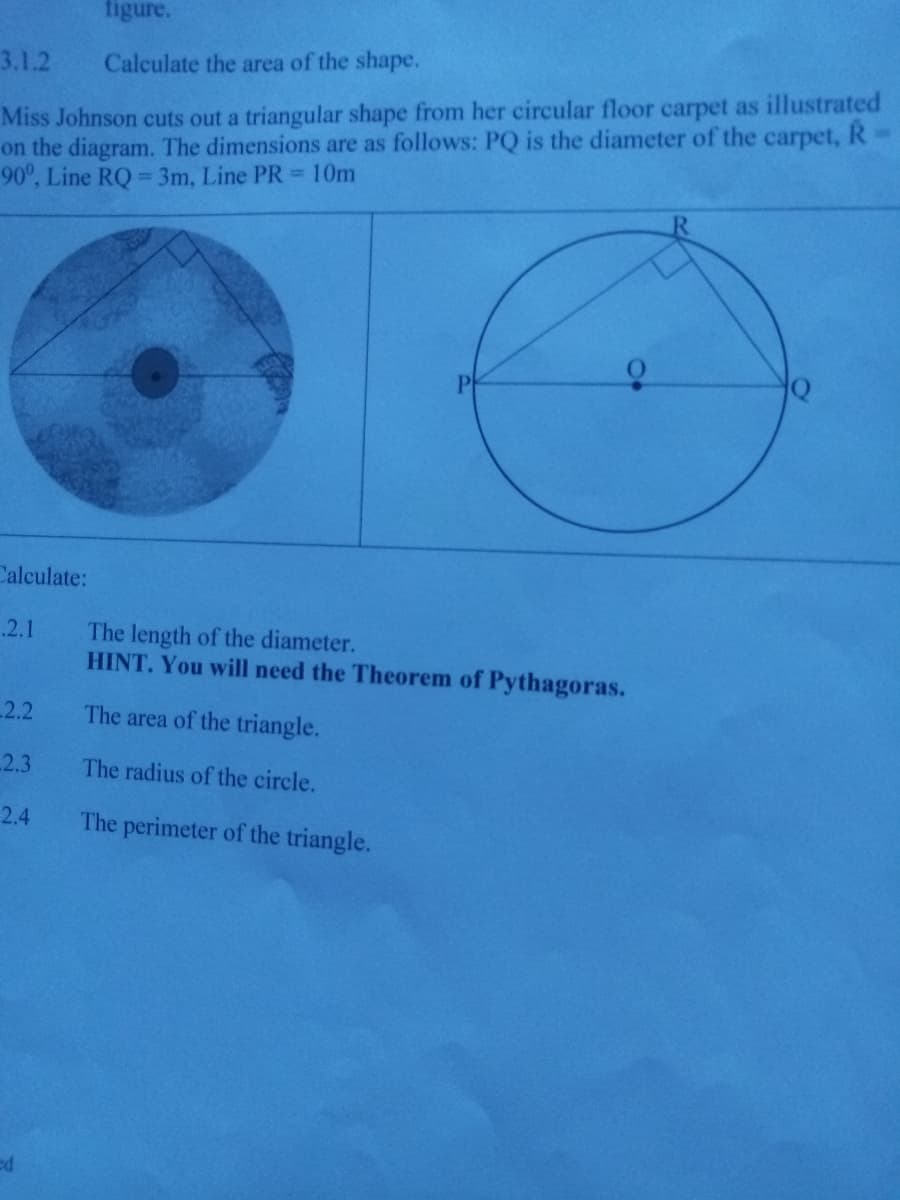 figure.
3.1.2
Calculate the area of the shape.
Miss Johnson cuts out a triangular shape from her circular floor carpet as illustrated
on the diagram. The dimensions are as follows: PQ is the diameter of the carpet, R
90°, Line RQ = 3m, Line PR 10m
Calculate:
.2.1
The length of the diameter.
HINT. You will need the Theorem of Pythagoras.
2.2
The area of the triangle.
2.3
The radius of the circle.
2.4
The perimeter of the triangle.
ed
