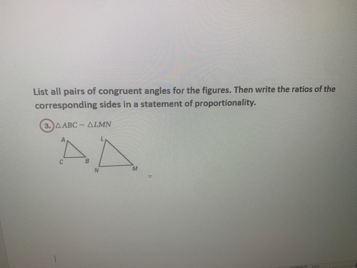 List all pairs of congruent angles for the figures. Then write the ratios of the
corresponding sides in a statement of proportionality.
3.)AABC ALMN
AA
