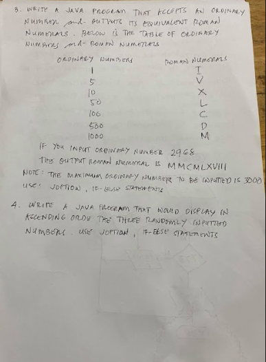 3. WRITE A JA VA
PROGLAM THAT KCLEPTS AN ORDINALY
Numsen. and- ouTPUre ITS tauIVALENT (2om a
NumenALs. perow is THE TABLE OF OLDIN ARY
NumAres d- Ron N NumenALs
ORDINARY Num ens
homa NUmens
10
50
500
M
(F You IN PuT OROIN AY NunBER 2968
Tits ouTPUT Reomad aremenaL IS MMCMLXVIll
100
NOTE : THE MA AKIMAM BROINAY JUMBER o be APUTID IS 3000
use
JOPTION, IE- laLse SIATEwENZ
4. WRInE
A JAVA filecEAM THAT NatD DISPLAY IN
AecENDING OROU THE THEEE RANDMLY (N PUTTUD
use JOPTION, t- EESE SaTEn WTS
