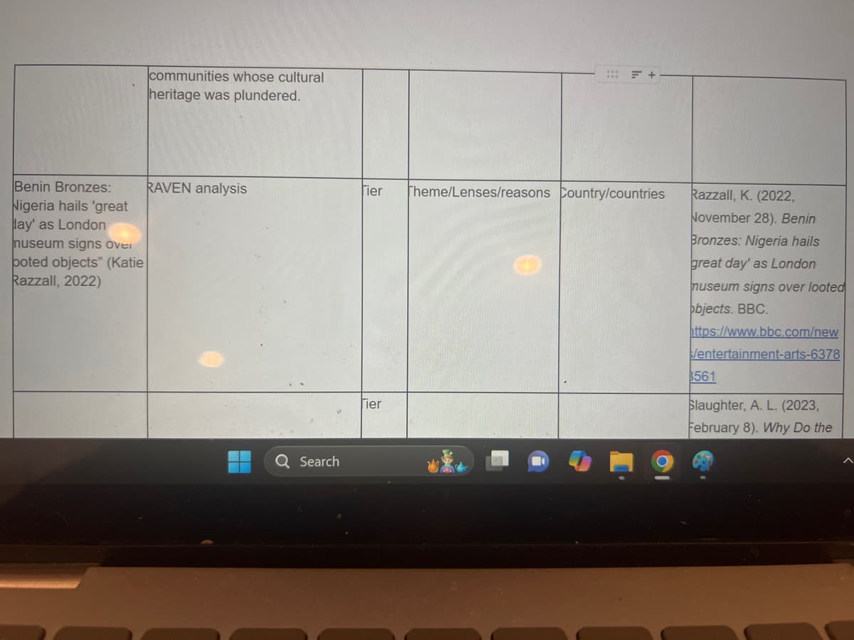 Benin Bronzes:
Nigeria hails 'great
Jay' as London
museum signs over
boted objects" (Katie
Razzall, 2022)
communities whose cultural
heritage was plundered.
= +
RAVEN analysis
Fier
Theme/Lenses/reasons Country/countries
Tier
Razzall, K. (2022,
November 28). Benin
Bronzes: Nigeria hails
great day' as London
museum signs over looted
objects. BBC.
https://www.bbc.com/new
/entertainment-arts-6378
$561
Slaughter, A. L. (2023,
February 8). Why Do the
Q Search