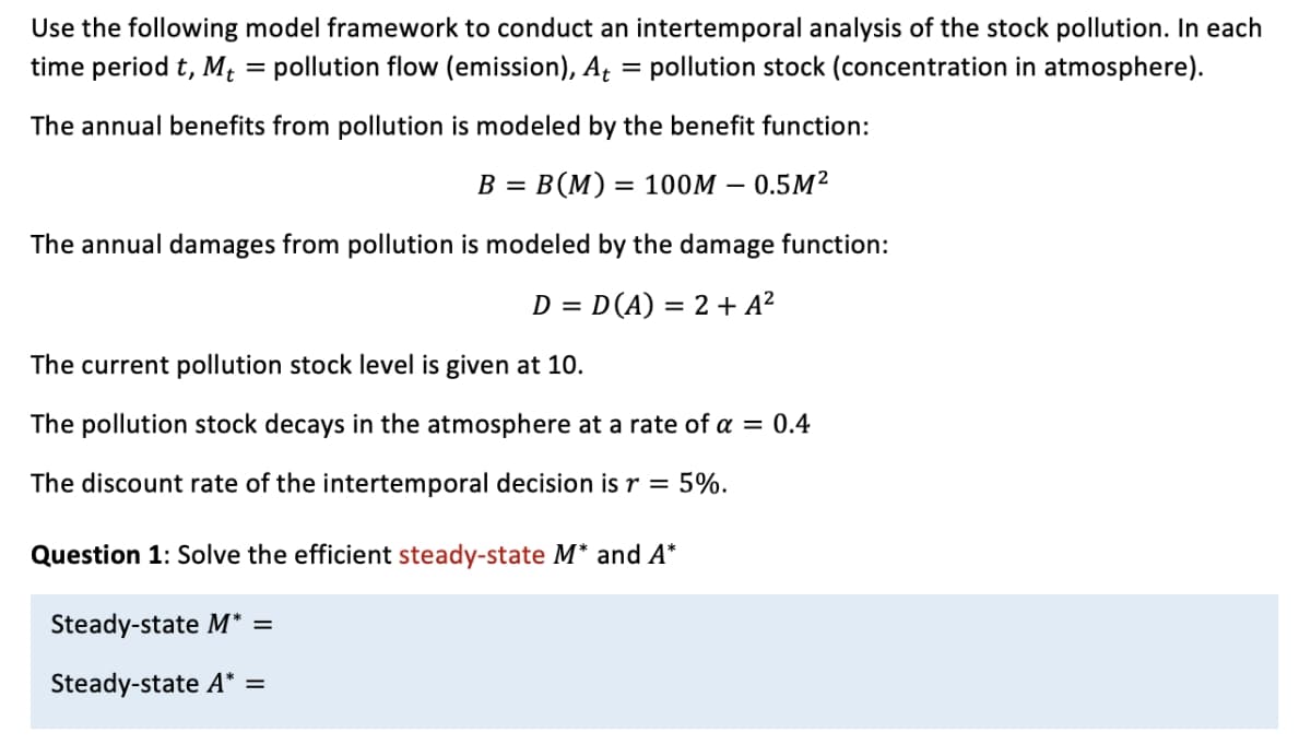 Use the following model framework to conduct an intertemporal analysis of the stock pollution. In each
time period t, M; = pollution flow (emission), A = pollution stock (concentration in atmosphere).
The annual benefits from pollution is modeled by the benefit function:
B = B(M) = 100M – 0.5M²
%3D
The annual damages from pollution is modeled by the damage function:
D = D(A) = 2 + A²
The current pollution stock level is given at 10.
The pollution stock decays in the atmosphere at a rate of a = 0.4
The discount rate of the intertemporal decision is r = 5%.
Question 1: Solve the efficient steady-state M* and A*
Steady-state M* =
Steady-state A* =
