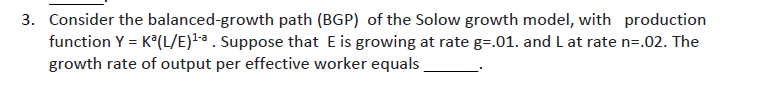 3. Consider the balanced-growth path (BGP) of the Solow growth model, with production
function Y = K°(L/E)lª . Suppose that E is growing at rate g=.01. and L at rate n=.02. The
growth rate of output per effective worker equals
