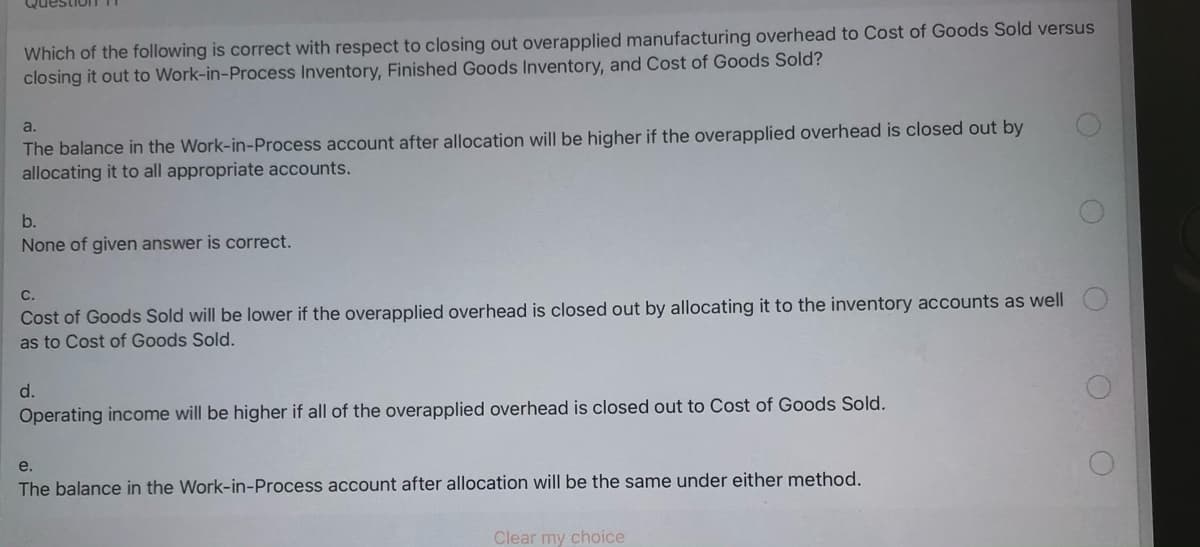 Which of the following is correct with respect to closing out overapplied manufacturing overhead to Cost of Goods Sold versus
closing it out to Work-in-Process Inventory, Finished Goods Inventory, and Cost of Goods Sold?
The balance in the Work-in-Process account after allocation will be higher if the overapplied overhead is closed out by
allocating it to all appropriate accounts.
a.
b.
None of given answer is correct.
С.
Cost of Goods Sold will be lower if the overapplied overhead is closed out by allocating it to the inventory accounts as well
as to Cost of Goods Sold.
d.
Operating income will be higher if all of the overapplied overhead is closed out to Cost of Goods Sold.
e.
The balance in the Work-in-Process account after allocation will be the same under either method.
Clear my choice
