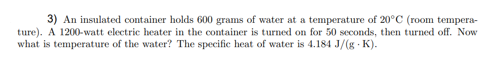 3) An insulated container holds 600 grams of water at a temperature of 20°C (room tempera-
ture). A 1200-watt electric heater in the container is turned on for 50 seconds, then turned off. Now
what is temperature of the water? The specific heat of water is 4.184 J/(g · K).
